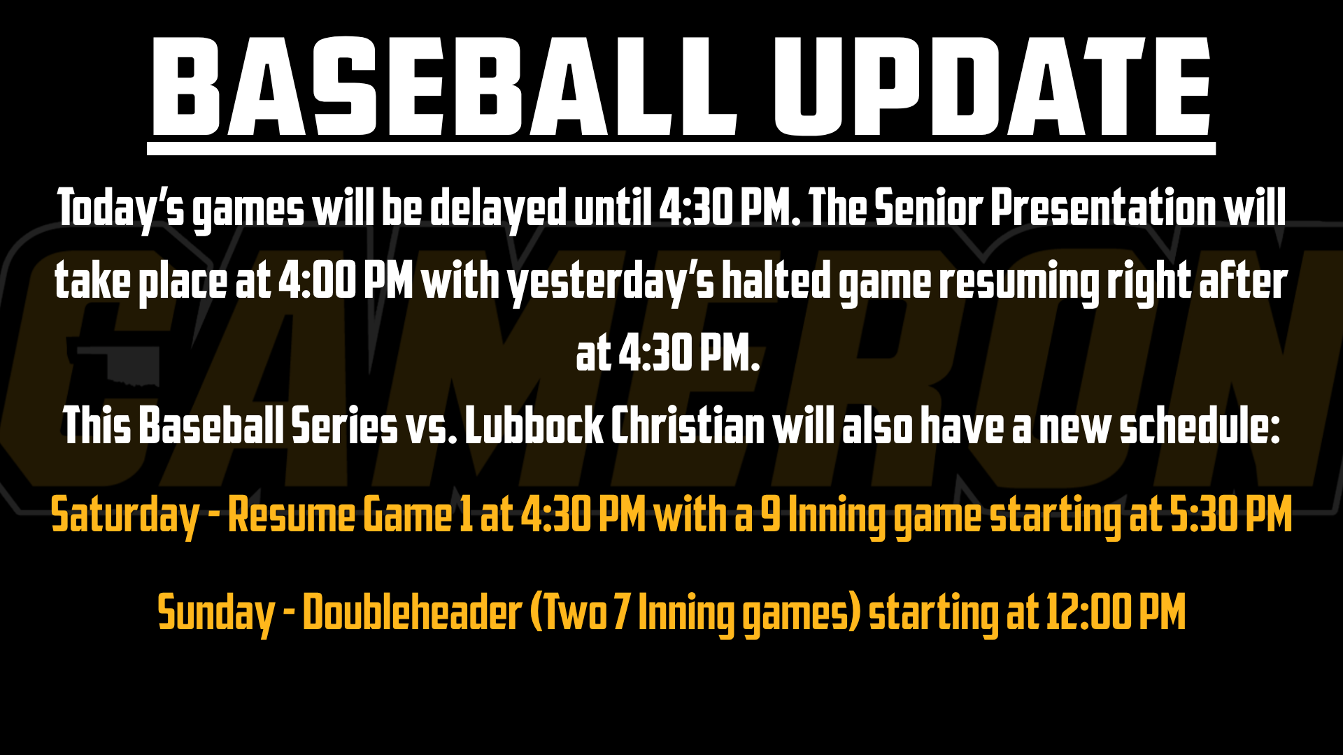 Today’s games will be delayed until 4:30 PM. The Senior Presentation will take place at 4:00 PM with yesterday’s halted game resuming right after at 4:30 PM.  This Baseball Series vs. Lubbock Christian will also have a new schedule:Saturday - Resume Game 1 at 4:30 PM with Game 2 being a 9 Inning game starting at 5:30 PM Sunday - Doubleheader (Two 7 Inning games) starting at 12:00 PM