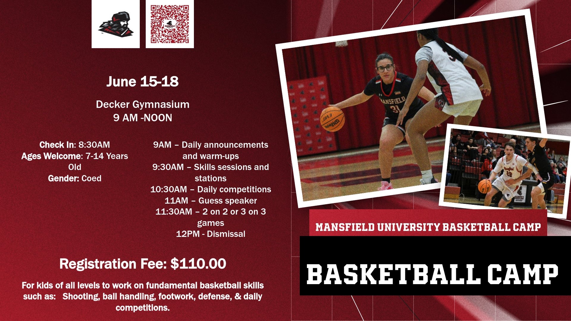 Flyer for Mansfield Basketball camp  For kids of all levels to work on fundamental basketball skills such as:   Shooting, ball handling, footwork, defense, & daily competitions.  Times: 9AM-12PM  Check In: 8:30AM  Ages Welcome: 7-14 Years Old  Gender: Coed  Location: Mansfield University, Decker Gymnasium    9AM – Daily announcements and warm-ups  9:30AM – Skills sessions and stations  10:30AM – Daily competitions  11AM – Guess speaker  11:30AM – 2 on 2 or 3 on 3 games  12PM - Dismissal