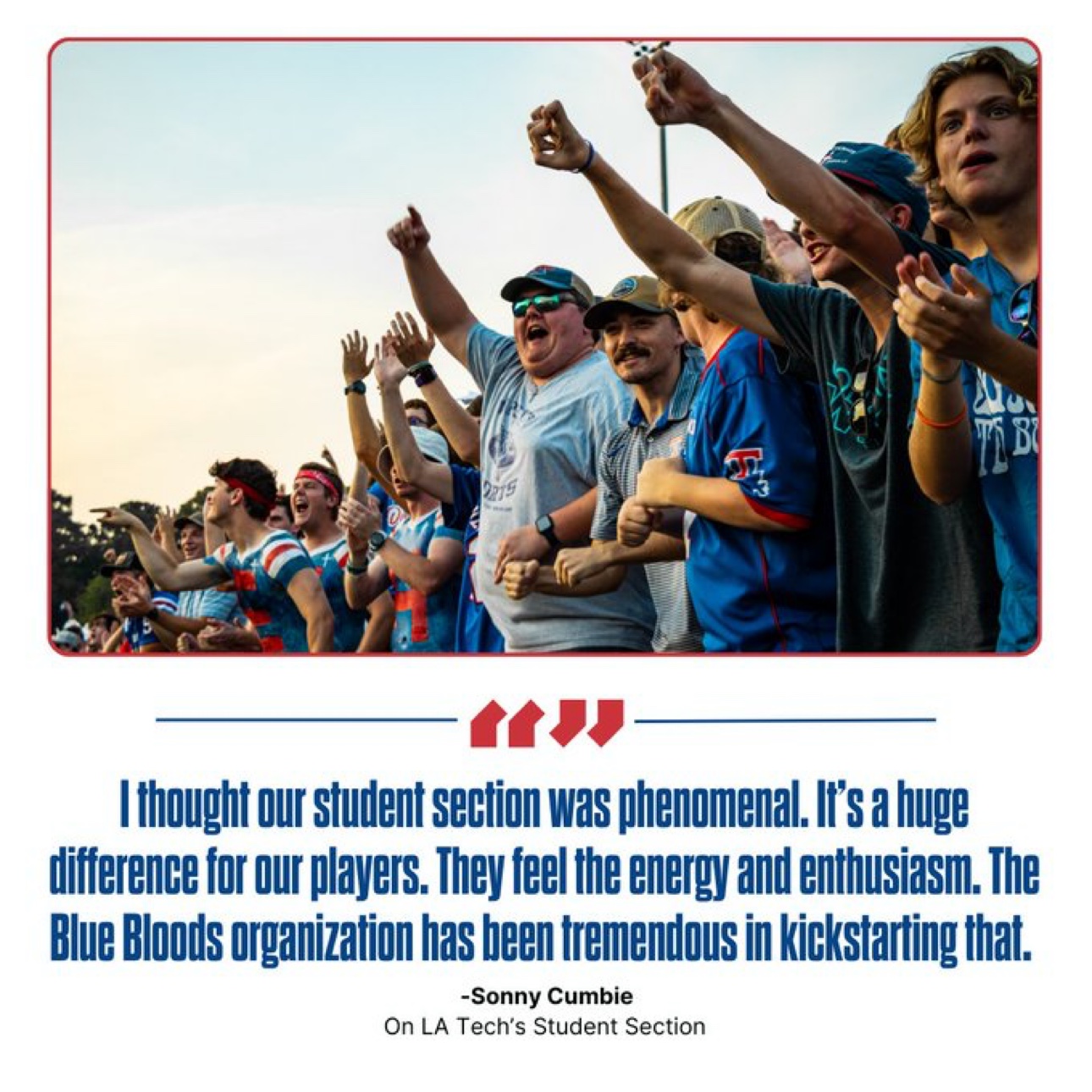 Quote from Louisiana Tech head football coach Sonny Cumbie: ‘I thought our student section was phenomenal. It’s a huge difference for our players. They feel the energy and enthusiasm. The Blue Bloods organization has been tremendous in kickstarting that.’
