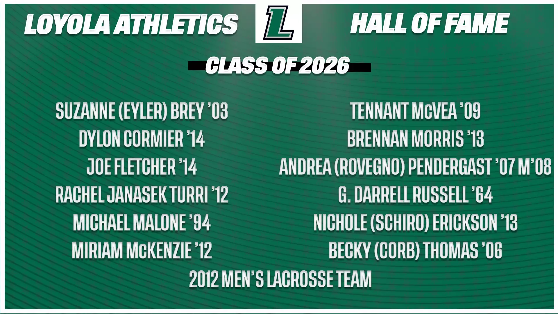 Loyola Athletics Hall of Fame Class of 2026  Suzanne (Eyler) Brey ’03 Dylon Cormier ’14 Joe Fletcher ’14 Rachel Janasek Turri ’12 Michael Malone ’94 Miriam McKenzie ’12 Tennant McVea ’09 Brennan Morris ’13 Andrea (Rovegno) Pendergast ’07 M’08 G. Darrell Russell ’64 Nichole (Schiro) Erickson ’06 Becky (Corb) Thomas ’06 2012 Men’s Lacrosse Team