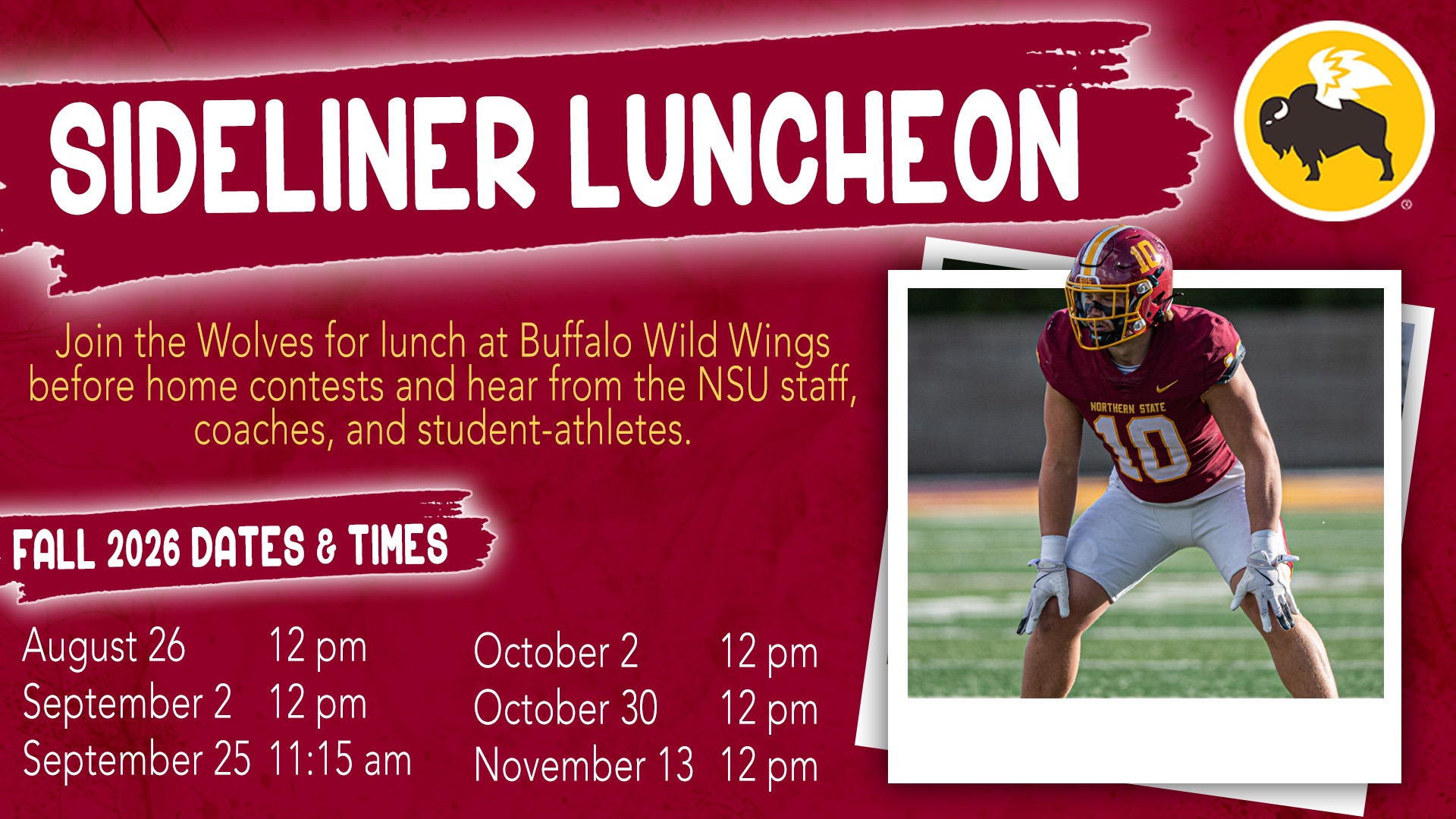 A graphic with the Buffalo Wild Wings logo and photo of a football student-athlete with the text Sideliner Luncheon Series. Join the Wolves for lunch at Buffalo Wild Wings before home contests and hear from the NSU staff, coaches, and student-athletes. And the fall 2026 dates and times of August 26			12 pm September 2		12 pm September 25	11:15 am October 2			12 pm October 30			12 pm November 13	12 pm