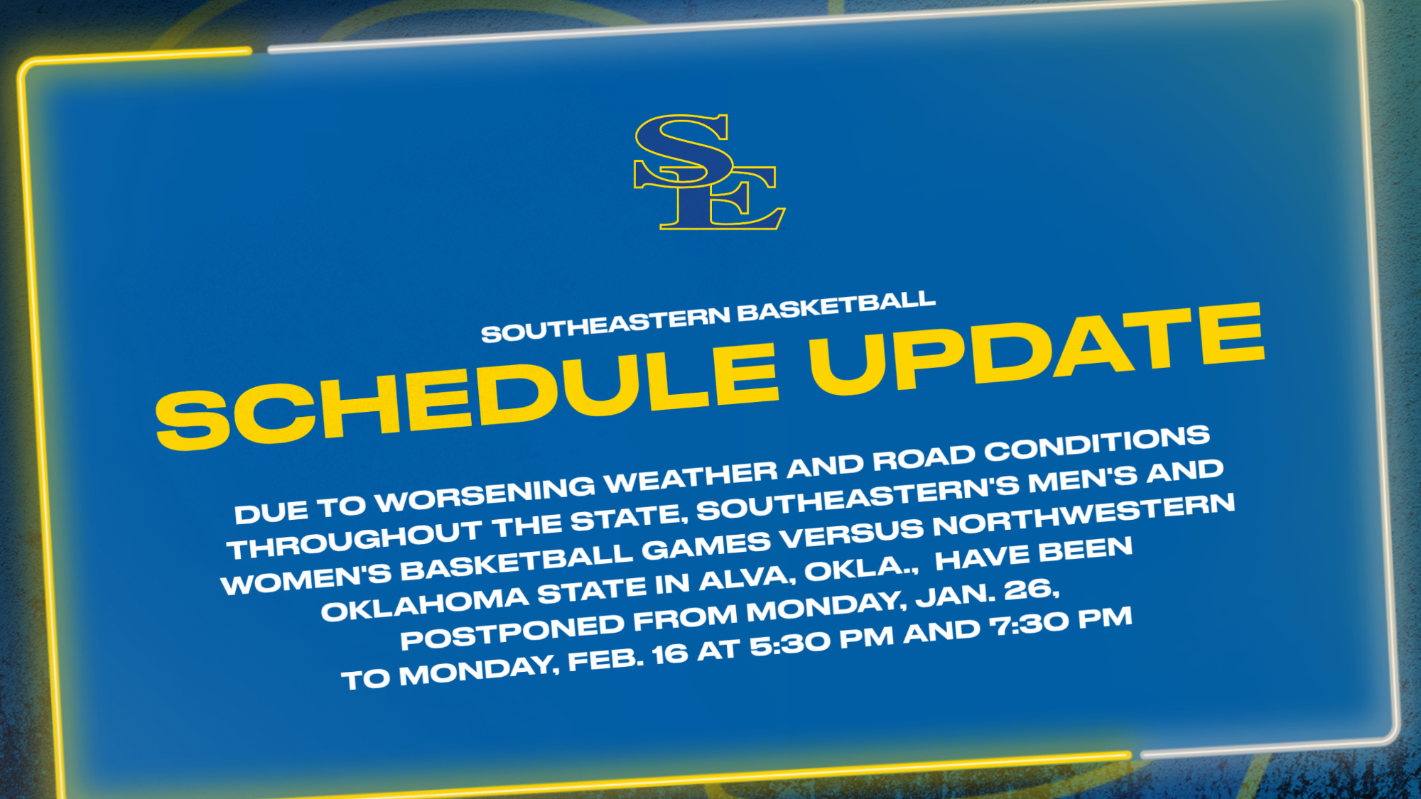 Due to worsening weather and road conditions throughout the state, Southeastern's men's and women's basketball games versus Northwestern Oklahoma State in Alva, Okla., have been postponed from Monday, Jan. 26, to Monday, Feb. 16 at 5:30 pm and 7:30 pm
