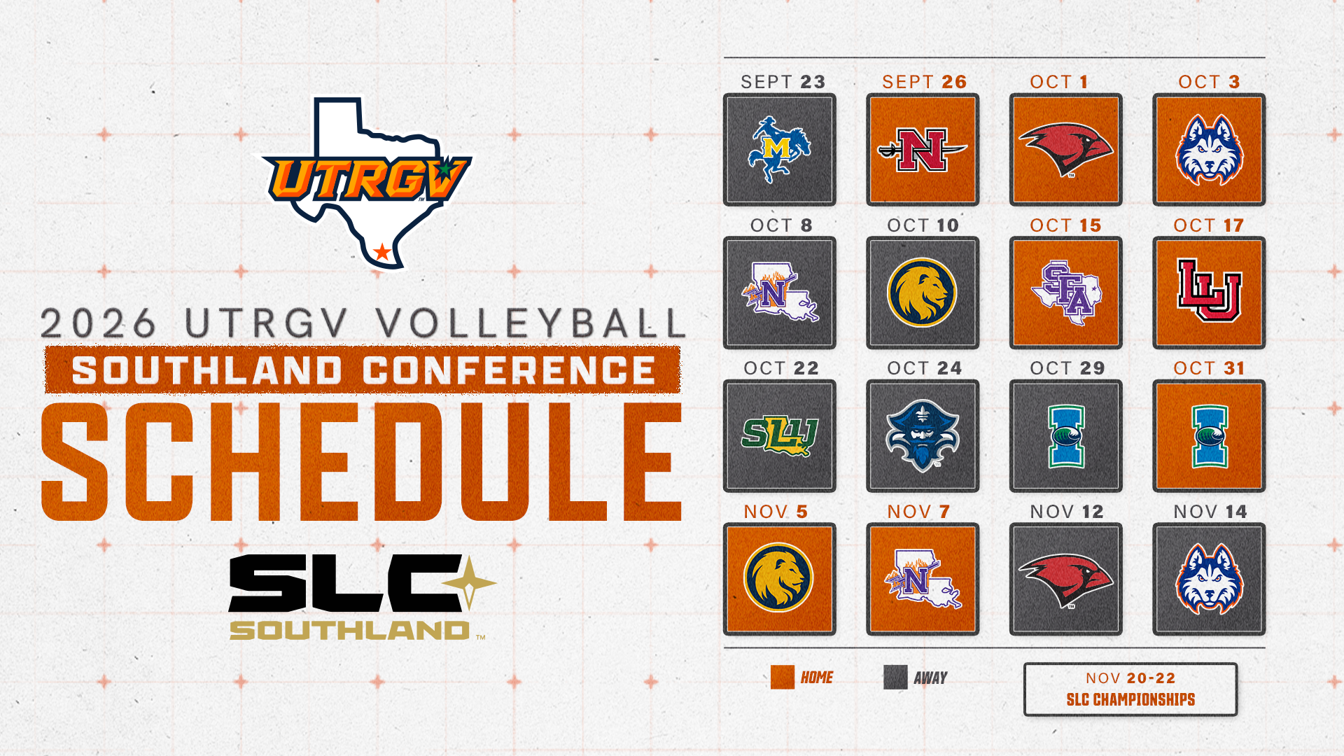 LEFT (top to bottom): UTRGV over Texas logo 2026 UTRGV Volleyball Southland Conference Schedule SLC Southland logo  RIGHT – four rows of four squares each containing opponent logos with the dates of matches above. Away matches have a gray background behind each logo while home matches have an orange background behind each logo. The key is located below the schedule grid to the left of a box that reads Nov 20-22 on the top line and SLC Championships on the bottom line.  Schedule Grid: Sept 23 @ McNeese Sept 26 vs. Nicholls Oct. 1 vs. UIW Oct. 3 vs. HCU Oct. 8 @ Northwestern State Oct. 10 @ East Texas A&M Oct. 15 vs. SFA Oct. 17 vs. Lamar Oct. 22 @ Southeastern Oct. 24 @ New Orleans Oct. 29 @ Texas A&M-Corpus Christi Oct. 31 vs. Texas A&M-Corpus Christi Nov. 5 vs. East Texas A&M Nov. 7 vs. Northwestern State Nov. 12 @ UIW Nov. 14 @ HCU