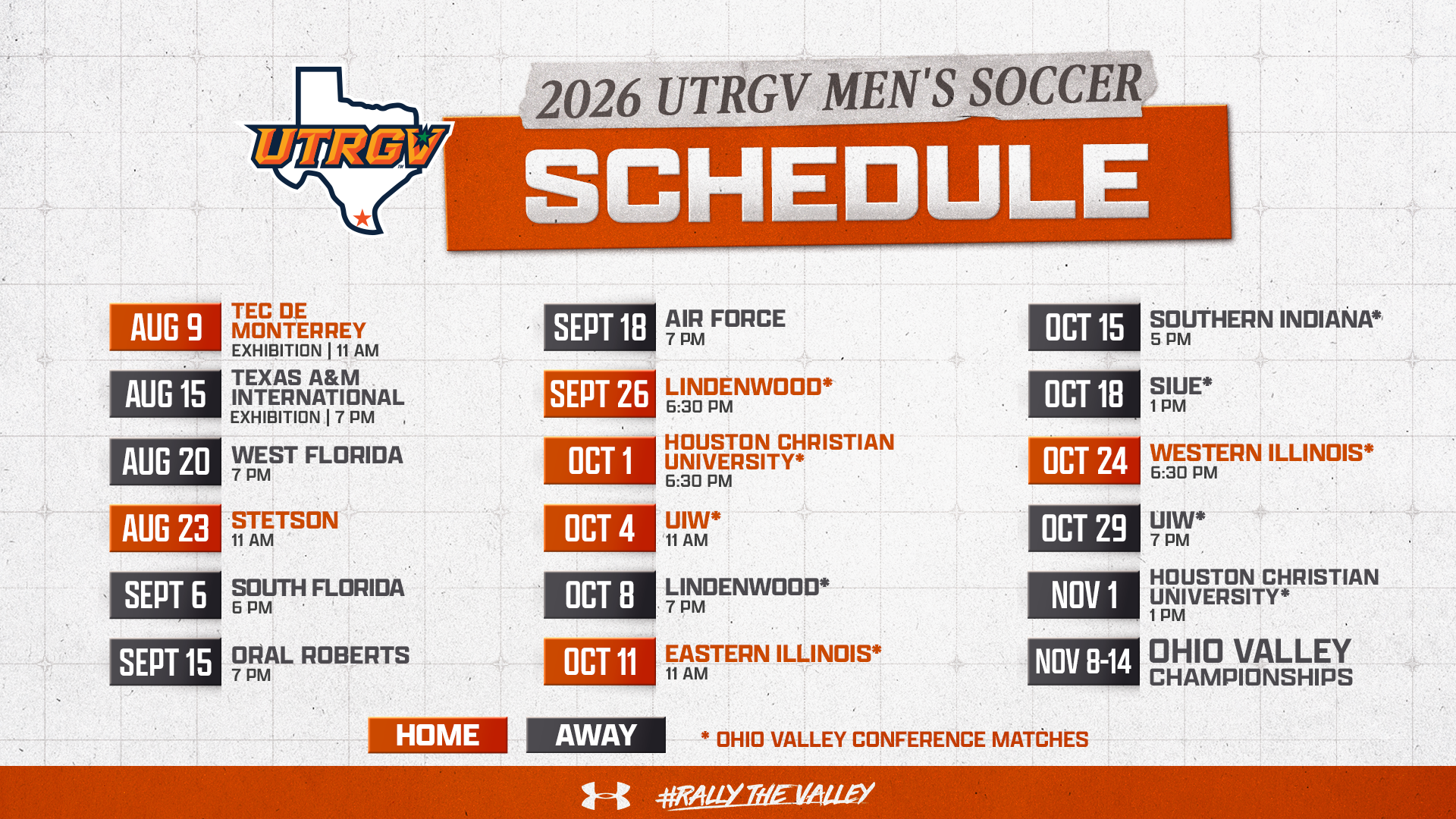 2026 UTRGV Men's Soccer Schedule | Aug. 9 – Tec de Monterrey – Exhibition – 11 a.m. | Aug. 15 – Texas A&M International – Exhibition – 7 pm | Aug. 20 - West Florida - 7 pm | Aug. 23 - Stetson - 11 am | Sept. 6 - South Florida - 6 pm | Sept 15 - Oral Roberts - 7 pm | Sept 18 - Air Force - 7 pm | Sept. 26 - Lindenwood - 6:30 pm | Oct. 1 - Houston Christian University - 6:30 pm | Oct. 4 - UIW - 11 am | Oct. 8 - Lindenwood - 7 pm | Oct. 11 - Eastern Illinois - 11 am | Oct. 15 - Southern Indiana - 5 pm | Oct. 18 - SIUE - 1 pm | Oct. 24 - Western Illinois - 6:30 pm | Oct. 29 - UIW - 7 pm | Nov 1 - Houston Christian University - 1 pm | Nov. 8-14 - Ohio Valley Championships