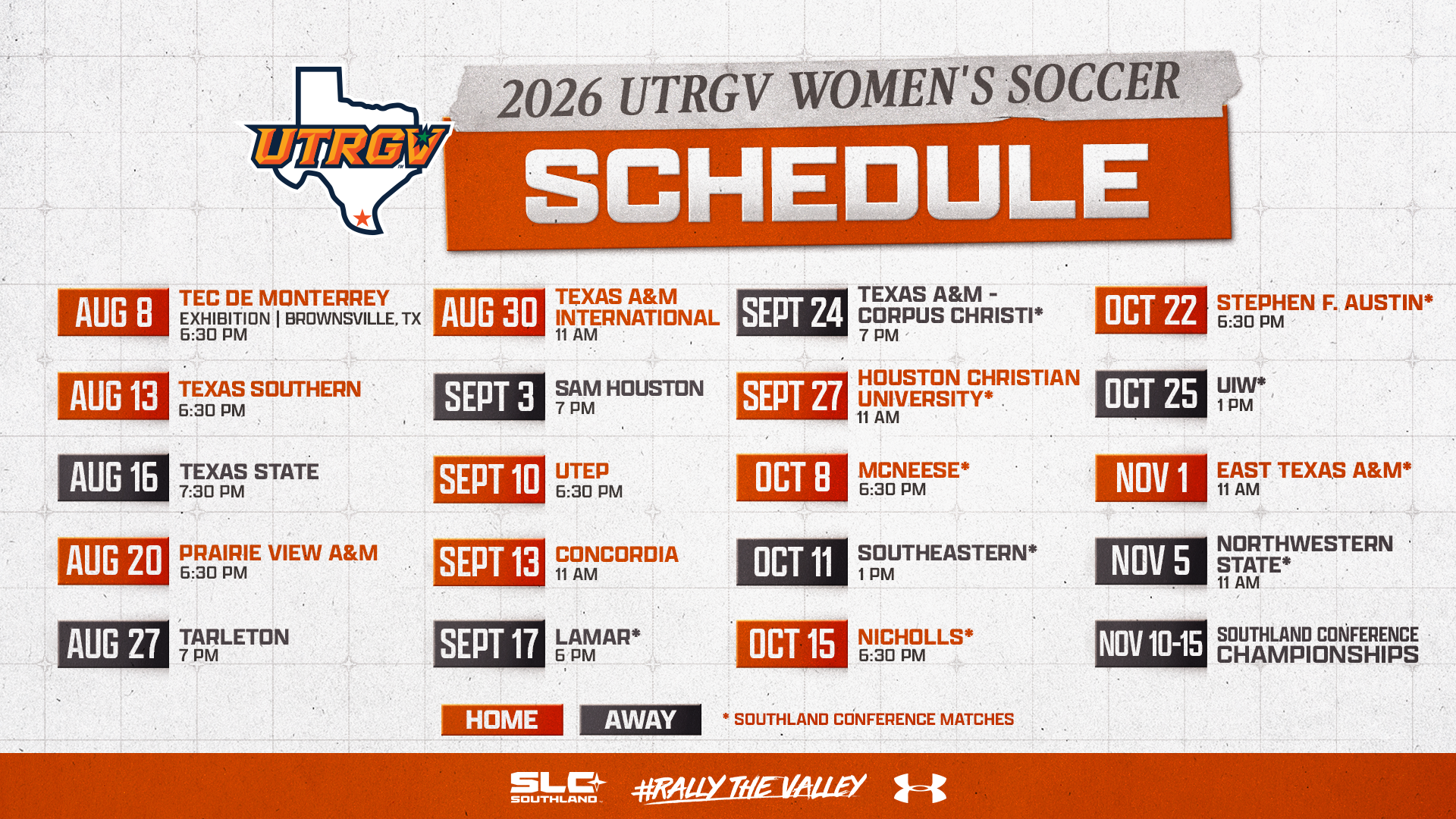 2026 UTRGV Women's Soccer Schedule | Aug. 8 - Tec de Monterrey - Exhibition - Brownsville, TX - 6:30 p.m. | Aug. 13 - Texas Southern - 6:30 pm | Aug. 16 - at Texas State 7:30 pm | Aug. 20 - Prairie View A&M - 6:30 pm | Aug. 27 - at Tarleton - 7 pm | Aug. 30 - Texas A&M International - 11 am | Sept. 3 - at Sam Houston - 7 pm | Sept. 10 - UTEP - 6:30 pm | Sept. 13 - Concordia - 11 am | Sept. 17 - at Lamar - 6 pm | Sept. 24 - at Texas A&M-Corpus Christi - 7 pm | Sept. 27 - Houston Christian University - 11 am | Oct. 8 - McNeese - 6:30 pm | Oct. 11 - at Southeastern - 1 pm | Oct. 15 - Nicholls - 6:30 pm | Oct. 22 - Stephen F. Austin - 6:30 pm | Oct. 25 - at UIW - 1 pm | Nov. 1 - East Texas A&M - 11 am | Nov. 5 - at Northwestern State - 11 am | Nov. 10-15 - Southland Conference Championships
