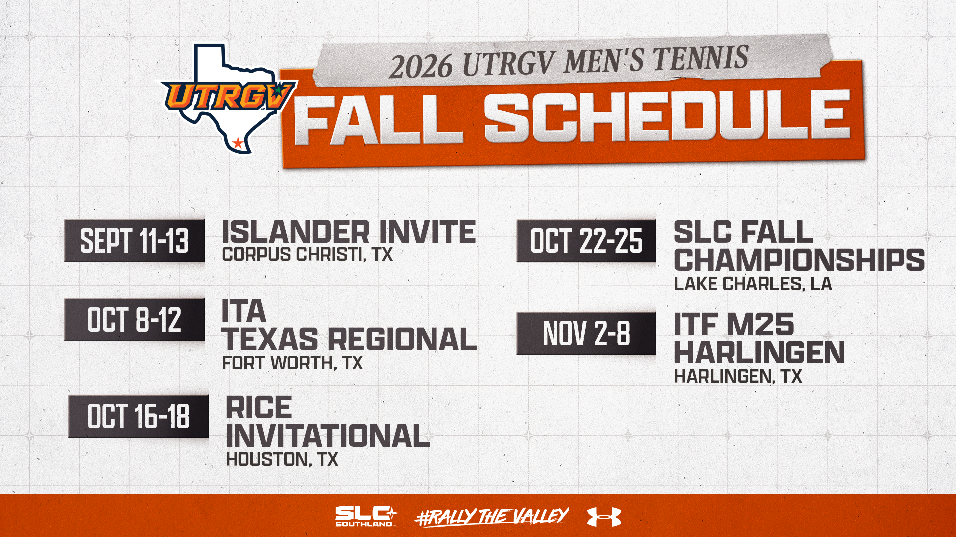 2026 UTRGV Men's Tennis Fall Schedule | Sept 11-13: Islander Invite - Corpus Christi, TX | Oct. 8-12: ITA Texas Regional - Fort Worth, TX | Oct. 16-18: Rice Invitational - Houston, TX | Oct. 22-25: SLC Fall Championships - Lake Charles, LA | Nov. 2-8: ITF M25 Harlingen - Harlingen, TX